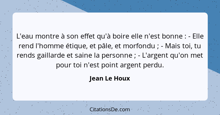 L'eau montre à son effet qu'à boire elle n'est bonne : - Elle rend l'homme étique, et pâle, et morfondu ; - Mais toi, tu rend... - Jean Le Houx