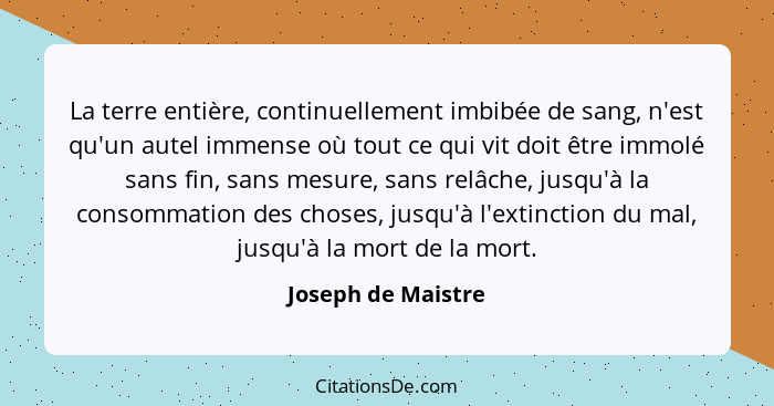 La terre entière, continuellement imbibée de sang, n'est qu'un autel immense où tout ce qui vit doit être immolé sans fin, sans me... - Joseph de Maistre