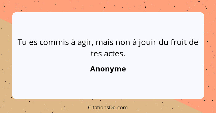 Tu es commis à agir, mais non à jouir du fruit de tes actes.... - Anonyme