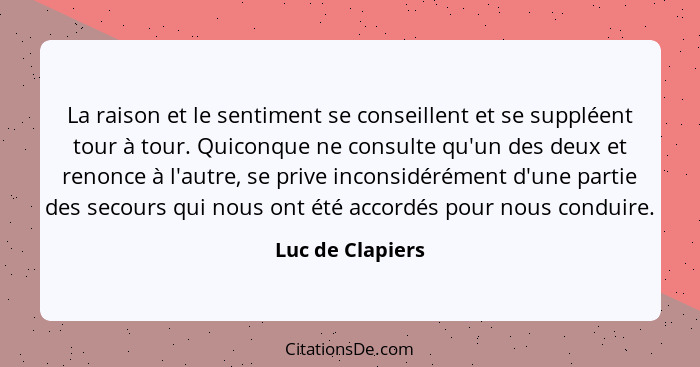 La raison et le sentiment se conseillent et se suppléent tour à tour. Quiconque ne consulte qu'un des deux et renonce à l'autre, se... - Luc de Clapiers