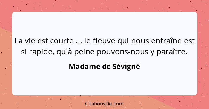 La vie est courte ... le fleuve qui nous entraîne est si rapide, qu'à peine pouvons-nous y paraître.... - Madame de Sévigné