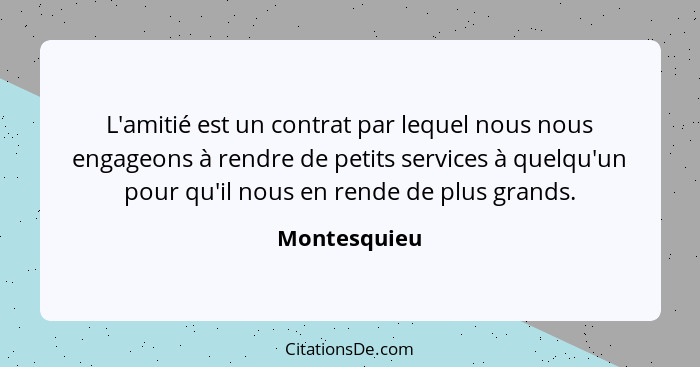 L'amitié est un contrat par lequel nous nous engageons à rendre de petits services à quelqu'un pour qu'il nous en rende de plus grands.... - Montesquieu