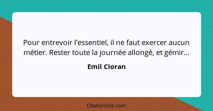 Pour entrevoir l'essentiel, il ne faut exercer aucun métier. Rester toute la journée allongé, et gémir...... - Emil Cioran