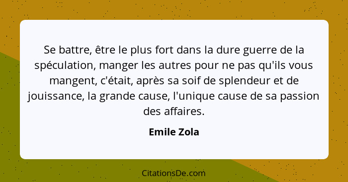 Se battre, être le plus fort dans la dure guerre de la spéculation, manger les autres pour ne pas qu'ils vous mangent, c'était, après sa... - Emile Zola