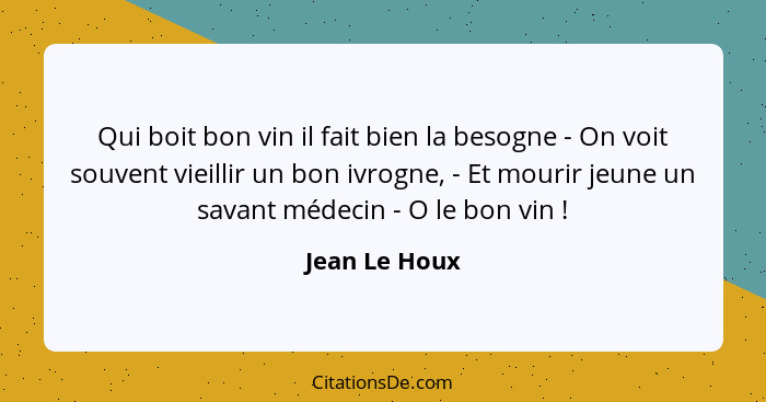 Qui boit bon vin il fait bien la besogne - On voit souvent vieillir un bon ivrogne, - Et mourir jeune un savant médecin - O le bon vin&... - Jean Le Houx