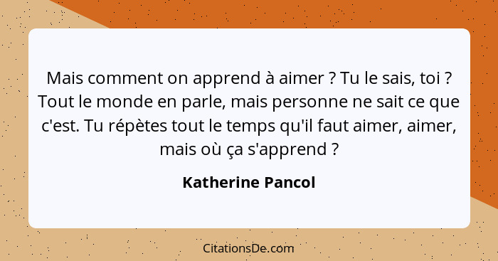 Mais comment on apprend à aimer ? Tu le sais, toi ? Tout le monde en parle, mais personne ne sait ce que c'est. Tu répète... - Katherine Pancol