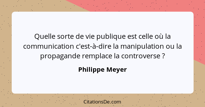 Quelle sorte de vie publique est celle où la communication c'est-à-dire la manipulation ou la propagande remplace la controverse ... - Philippe Meyer