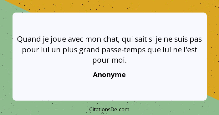 Quand je joue avec mon chat, qui sait si je ne suis pas pour lui un plus grand passe-temps que lui ne l'est pour moi.... - Anonyme