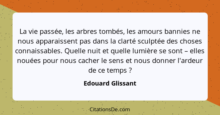 La vie passée, les arbres tombés, les amours bannies ne nous apparaissent pas dans la clarté sculptée des choses connaissables. Que... - Edouard Glissant