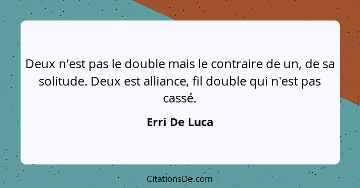 Deux n'est pas le double mais le contraire de un, de sa solitude. Deux est alliance, fil double qui n'est pas cassé.... - Erri De Luca