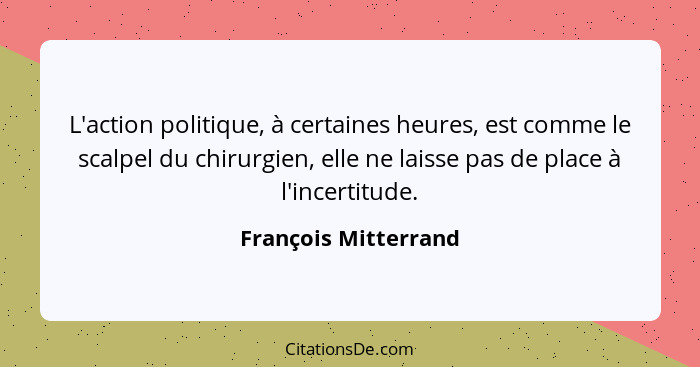 L'action politique, à certaines heures, est comme le scalpel du chirurgien, elle ne laisse pas de place à l'incertitude.... - François Mitterrand