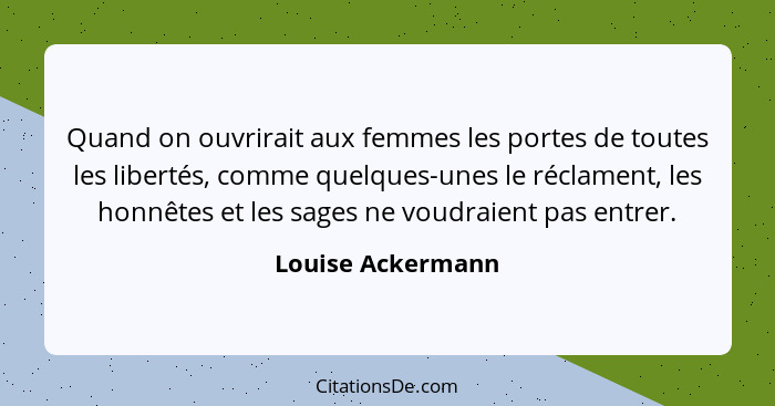 Quand on ouvrirait aux femmes les portes de toutes les libertés, comme quelques-unes le réclament, les honnêtes et les sages ne vou... - Louise Ackermann