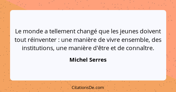 Le monde a tellement changé que les jeunes doivent tout réinventer : une manière de vivre ensemble, des institutions, une manière... - Michel Serres