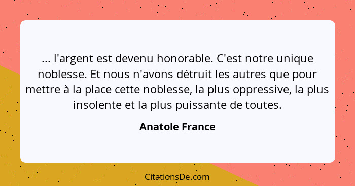 ... l'argent est devenu honorable. C'est notre unique noblesse. Et nous n'avons détruit les autres que pour mettre à la place cette n... - Anatole France