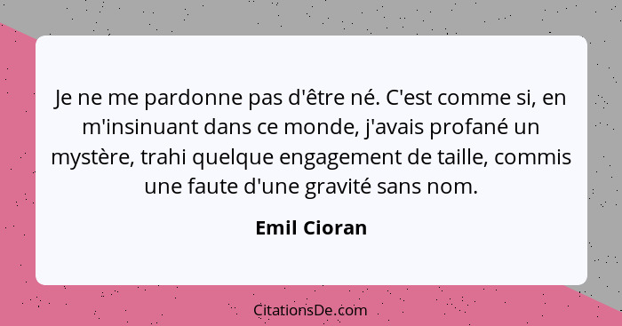 Je ne me pardonne pas d'être né. C'est comme si, en m'insinuant dans ce monde, j'avais profané un mystère, trahi quelque engagement de t... - Emil Cioran