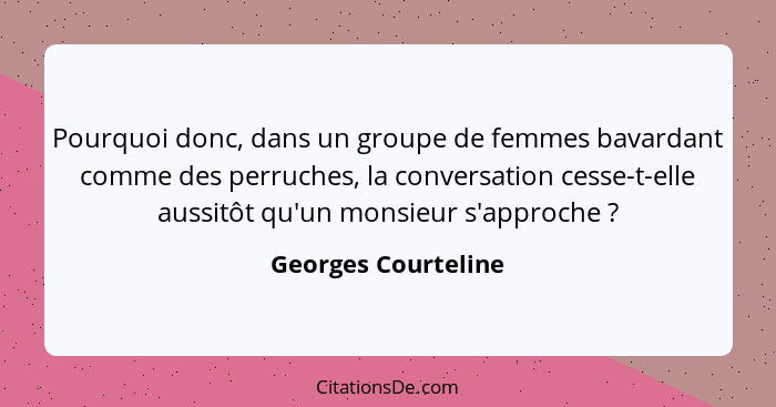 Pourquoi donc, dans un groupe de femmes bavardant comme des perruches, la conversation cesse-t-elle aussitôt qu'un monsieur s'app... - Georges Courteline