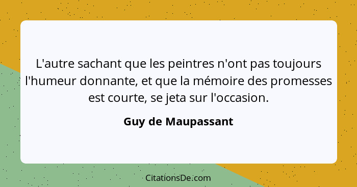 L'autre sachant que les peintres n'ont pas toujours l'humeur donnante, et que la mémoire des promesses est courte, se jeta sur l'o... - Guy de Maupassant