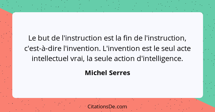 Le but de l'instruction est la fin de l'instruction, c'est-à-dire l'invention. L'invention est le seul acte intellectuel vrai, la seul... - Michel Serres