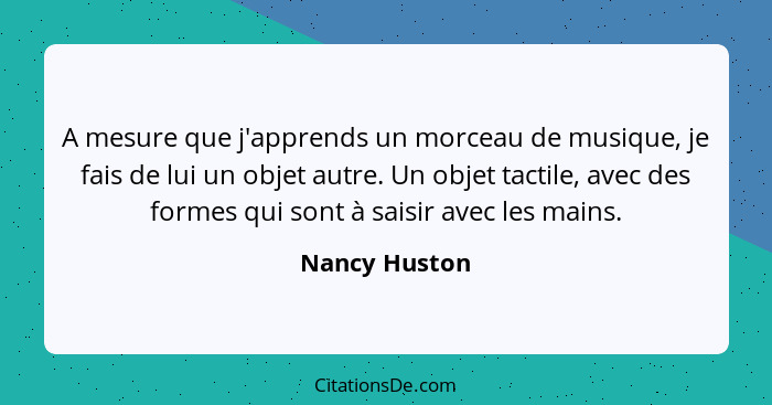 A mesure que j'apprends un morceau de musique, je fais de lui un objet autre. Un objet tactile, avec des formes qui sont à saisir avec... - Nancy Huston