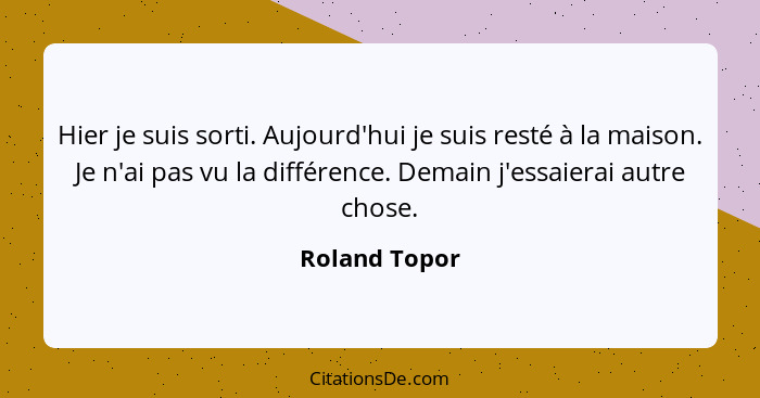 Hier je suis sorti. Aujourd'hui je suis resté à la maison. Je n'ai pas vu la différence. Demain j'essaierai autre chose.... - Roland Topor