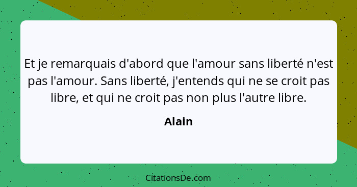 Et je remarquais d'abord que l'amour sans liberté n'est pas l'amour. Sans liberté, j'entends qui ne se croit pas libre, et qui ne croit pas no... - Alain