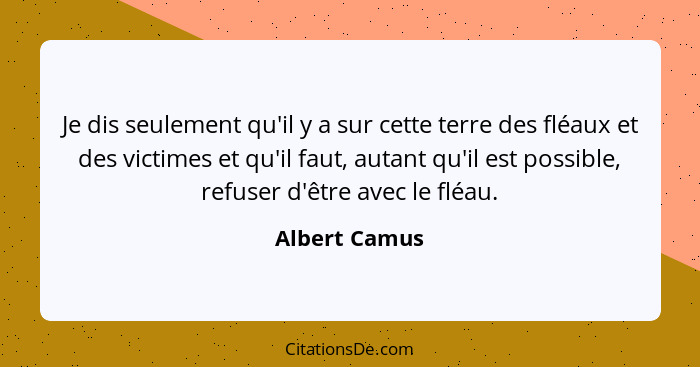 Je dis seulement qu'il y a sur cette terre des fléaux et des victimes et qu'il faut, autant qu'il est possible, refuser d'être avec le... - Albert Camus