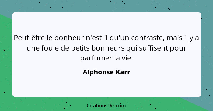 Peut-être le bonheur n'est-il qu'un contraste, mais il y a une foule de petits bonheurs qui suffisent pour parfumer la vie.... - Alphonse Karr