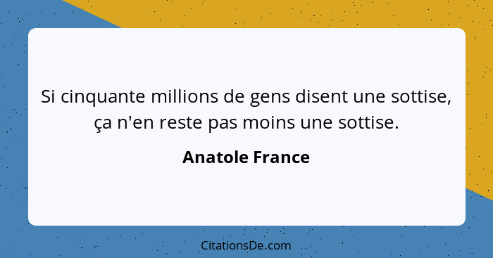 Si cinquante millions de gens disent une sottise, ça n'en reste pas moins une sottise.... - Anatole France