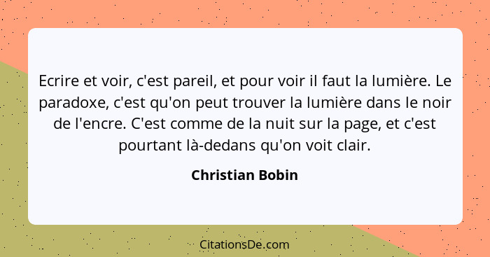 Ecrire et voir, c'est pareil, et pour voir il faut la lumière. Le paradoxe, c'est qu'on peut trouver la lumière dans le noir de l'en... - Christian Bobin