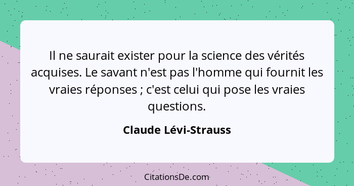 Il ne saurait exister pour la science des vérités acquises. Le savant n'est pas l'homme qui fournit les vraies réponses ; c... - Claude Lévi-Strauss