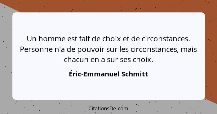 Un homme est fait de choix et de circonstances. Personne n'a de pouvoir sur les circonstances, mais chacun en a sur ses choix.... - Éric-Emmanuel Schmitt