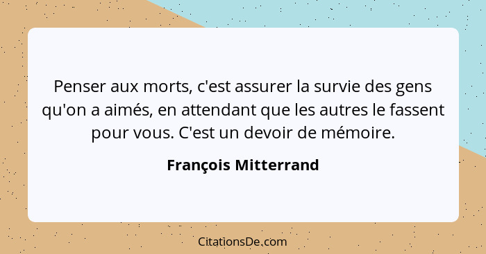 Penser aux morts, c'est assurer la survie des gens qu'on a aimés, en attendant que les autres le fassent pour vous. C'est un dev... - François Mitterrand