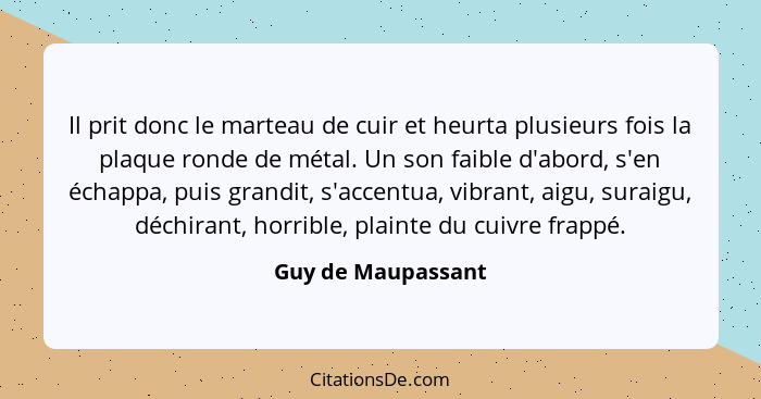 Il prit donc le marteau de cuir et heurta plusieurs fois la plaque ronde de métal. Un son faible d'abord, s'en échappa, puis grand... - Guy de Maupassant