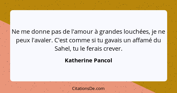 Ne me donne pas de l'amour à grandes louchées, je ne peux l'avaler. C'est comme si tu gavais un affamé du Sahel, tu le ferais creve... - Katherine Pancol