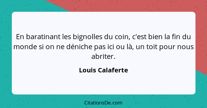 En baratinant les bignolles du coin, c'est bien la fin du monde si on ne déniche pas ici ou là, un toit pour nous abriter.... - Louis Calaferte