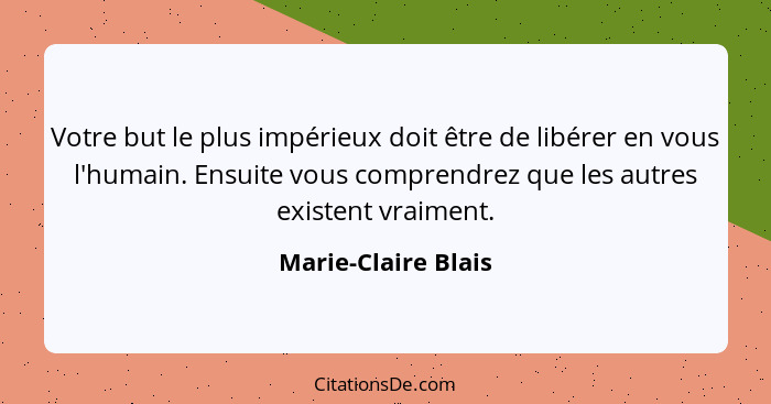 Votre but le plus impérieux doit être de libérer en vous l'humain. Ensuite vous comprendrez que les autres existent vraiment.... - Marie-Claire Blais