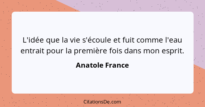 L'idée que la vie s'écoule et fuit comme l'eau entrait pour la première fois dans mon esprit.... - Anatole France