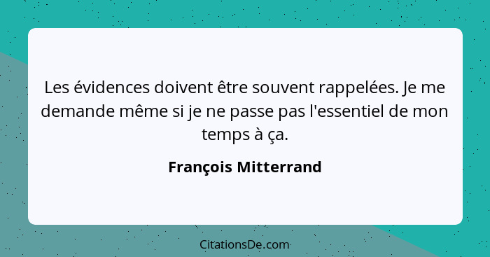 Les évidences doivent être souvent rappelées. Je me demande même si je ne passe pas l'essentiel de mon temps à ça.... - François Mitterrand