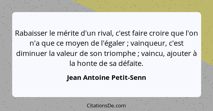 Rabaisser le mérite d'un rival, c'est faire croire que l'on n'a que ce moyen de l'égaler ; vainqueur, c'est diminuer la... - Jean Antoine Petit-Senn