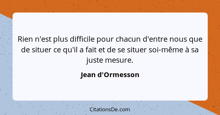 Rien n'est plus difficile pour chacun d'entre nous que de situer ce qu'il a fait et de se situer soi-même à sa juste mesure.... - Jean d'Ormesson