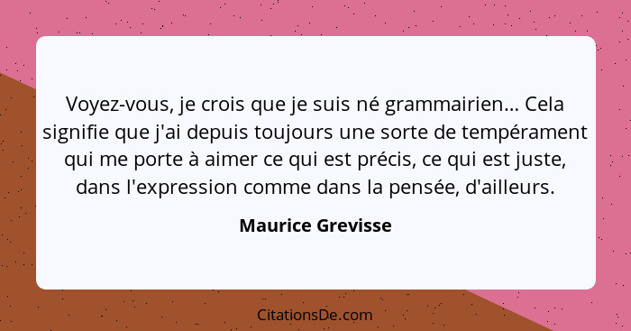 Voyez-vous, je crois que je suis né grammairien… Cela signifie que j'ai depuis toujours une sorte de tempérament qui me porte à aim... - Maurice Grevisse