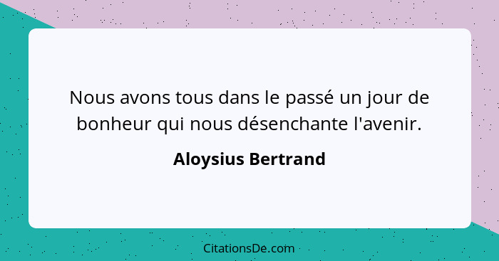 Nous avons tous dans le passé un jour de bonheur qui nous désenchante l'avenir.... - Aloysius Bertrand