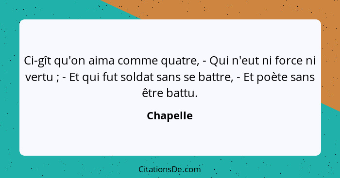 Ci-gît qu'on aima comme quatre, - Qui n'eut ni force ni vertu ; - Et qui fut soldat sans se battre, - Et poète sans être battu.... - Chapelle