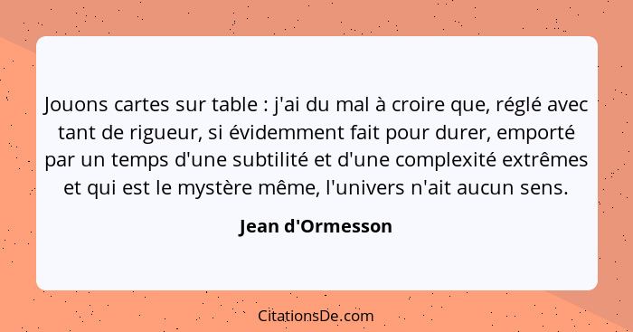 Jouons cartes sur table : j'ai du mal à croire que, réglé avec tant de rigueur, si évidemment fait pour durer, emporté par... - Jean d'Ormesson