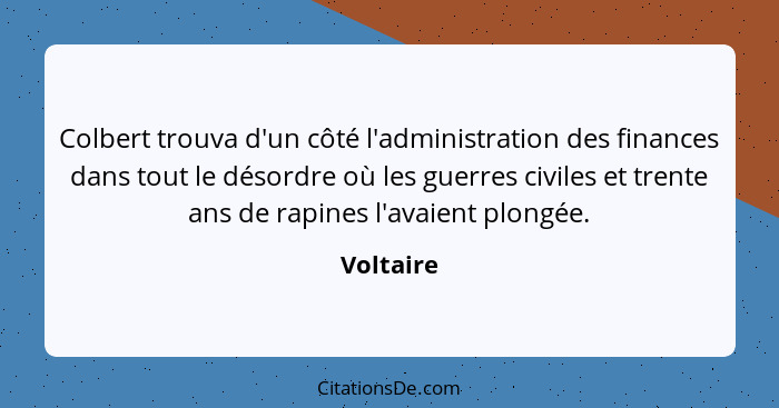 Colbert trouva d'un côté l'administration des finances dans tout le désordre où les guerres civiles et trente ans de rapines l'avaient plon... - Voltaire