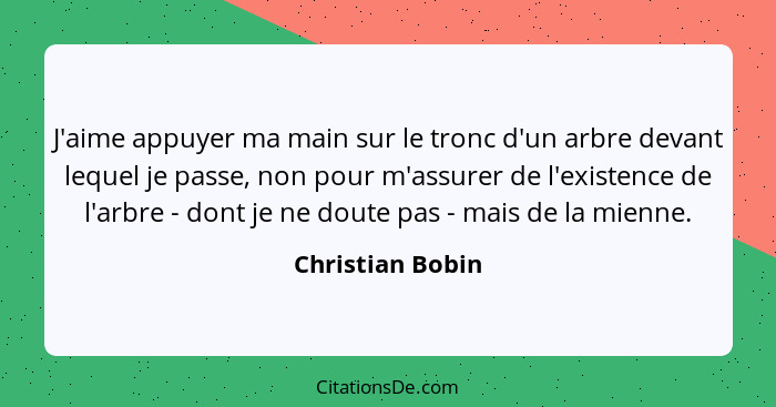 J'aime appuyer ma main sur le tronc d'un arbre devant lequel je passe, non pour m'assurer de l'existence de l'arbre - dont je ne dou... - Christian Bobin