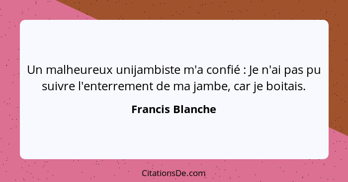Un malheureux unijambiste m'a confié : Je n'ai pas pu suivre l'enterrement de ma jambe, car je boitais.... - Francis Blanche
