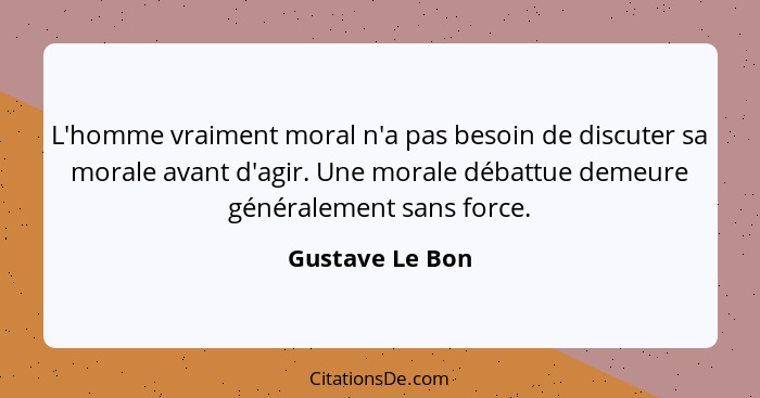 L'homme vraiment moral n'a pas besoin de discuter sa morale avant d'agir. Une morale débattue demeure généralement sans force.... - Gustave Le Bon