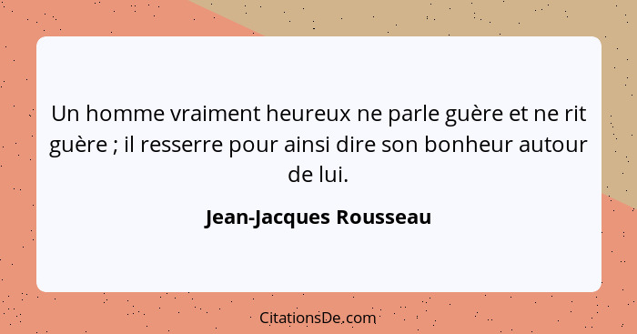 Un homme vraiment heureux ne parle guère et ne rit guère ; il resserre pour ainsi dire son bonheur autour de lui.... - Jean-Jacques Rousseau
