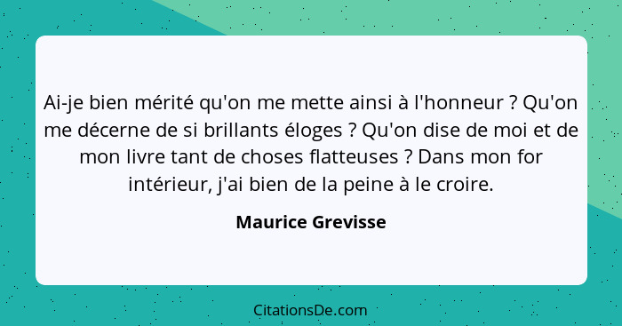 Ai-je bien mérité qu'on me mette ainsi à l'honneur ? Qu'on me décerne de si brillants éloges ? Qu'on dise de moi et de mo... - Maurice Grevisse